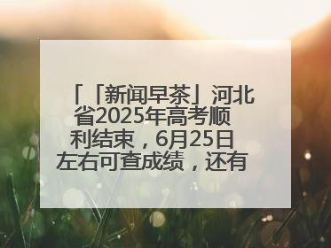 「新闻早茶」河北省2025年高考顺利结束，6月25日左右可查成绩，还有这些热点……