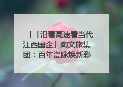 「沿着高速看当代江西国企」陶文旅集团：百年瓷脉焕新彩 文旅融合谱华章