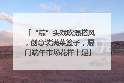 “粽”头戏吹混搭风，创意装满菜篮子，厦门端午市场花样十足