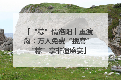 “粽”情洛阳丨重渡沟：万人免费“搂席” “粽”享非遗盛宴