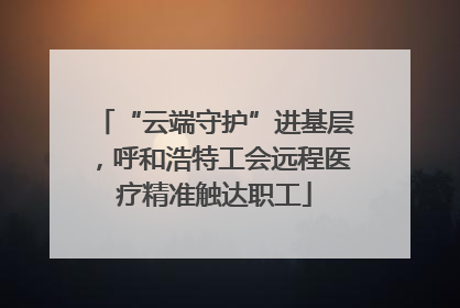 “云端守护”进基层，呼和浩特工会远程医疗精准触达职工