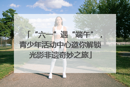 “六一”遇“端午”，青少年活动中心邀你解锁光影非遗奇妙之旅