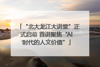 “北大龙江大讲堂”正式启幕 首讲聚焦“AI时代的人文价值”