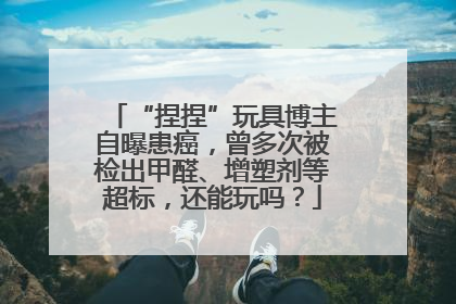 “捏捏”玩具博主自曝患癌，曾多次被检出甲醛、增塑剂等超标，还能玩吗？