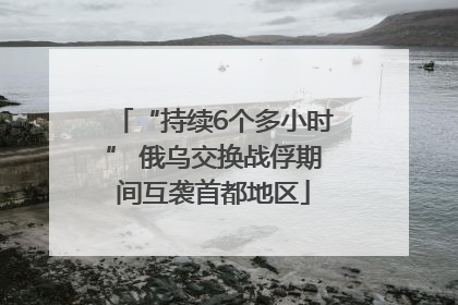 “持续6个多小时” 俄乌交换战俘期间互袭首都地区