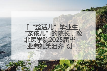 “整活儿”毕业生、“宠孩儿”的院长，豫北医学院2025届毕业典礼笑泪齐飞