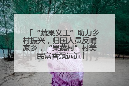 “蔬果义工”助力乡村振兴，归国人员反哺家乡，“果蔬村”村美民富香飘远近