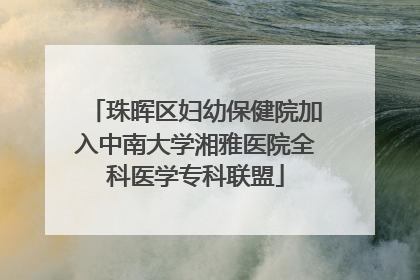 珠晖区妇幼保健院加入中南大学湘雅医院全科医学专科联盟