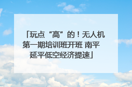 玩点“高”的！无人机第一期培训班开班 南平延平低空经济提速