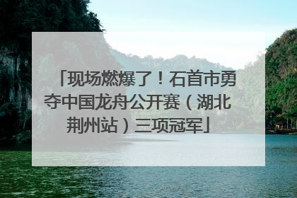 现场燃爆了！石首市勇夺中国龙舟公开赛（湖北荆州站）三项冠军