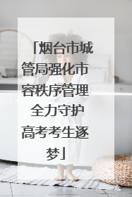 烟台市城管局强化市容秩序管理 全力守护高考考生逐梦