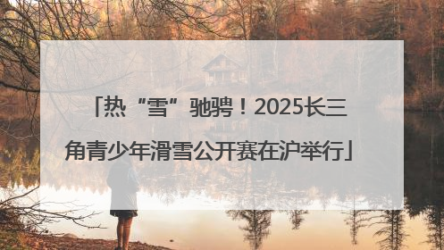 热“雪”驰骋！2025长三角青少年滑雪公开赛在沪举行