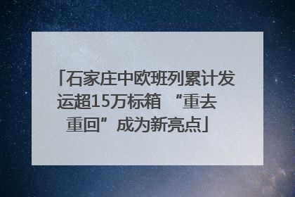 石家庄中欧班列累计发运超15万标箱 “重去重回”成为新亮点