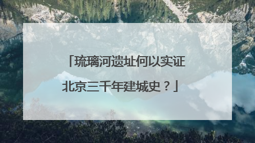 琉璃河遗址何以实证北京三千年建城史？