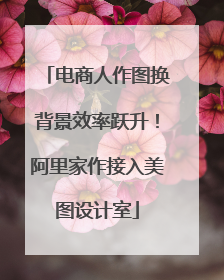 电商人作图换背景效率跃升！阿里家作接入美图设计室