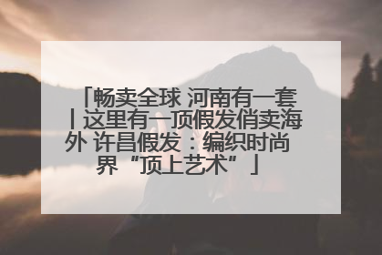 畅卖全球 河南有一套丨这里有一顶假发俏卖海外 许昌假发：编织时尚界“顶上艺术”