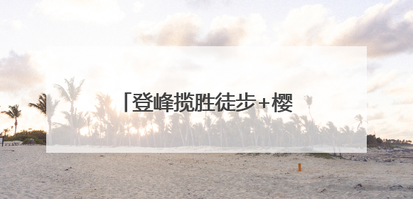 登峰揽胜徒步+樱桃采摘？快炫！