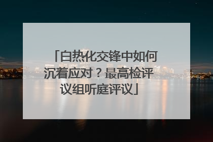 白热化交锋中如何沉着应对？最高检评议组听庭评议