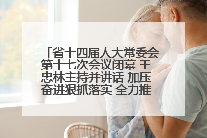省十四届人大常委会第十七次会议闭幕 王忠林主持并讲话 加压奋进狠抓落实 全力推动支点建设成势见效