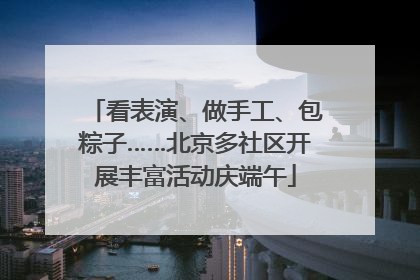 看表演、做手工、包粽子……北京多社区开展丰富活动庆端午
