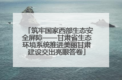 筑牢国家西部生态安全屏障——甘肃省生态环境系统推进美丽甘肃建设交出亮眼答卷