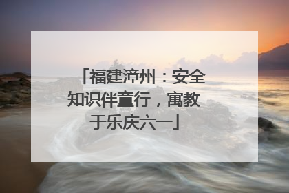 福建漳州：安全知识伴童行，寓教于乐庆六一