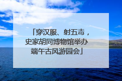 穿汉服、射五毒，史家胡同博物馆举办端午古风游园会