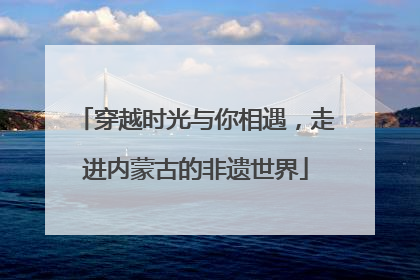 穿越时光与你相遇，走进内蒙古的非遗世界