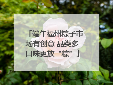 端午福州粽子市场有创意 品类多口味更放“粽”