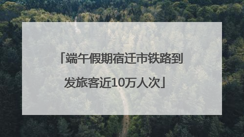 端午假期宿迁市铁路到发旅客近10万人次