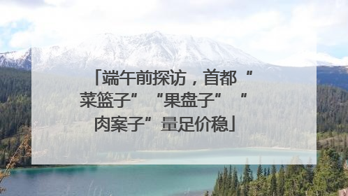 端午前探访，首都“菜篮子”“果盘子”“肉案子”量足价稳