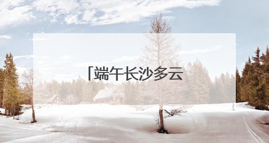 端午长沙多云天气为主，雨水天天“打卡”
