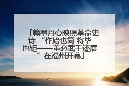 翰墨丹心映照革命史诗 “作始也简 将毕也钜——董必武手迹展”在福州开幕