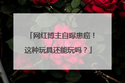 网红博主自曝患癌！这种玩具还能玩吗？