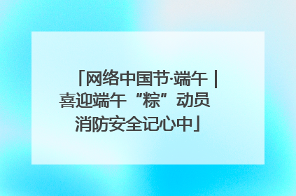 网络中国节·端午｜喜迎端午“粽”动员 消防安全记心中