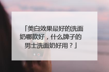 美白效果最好的洗面奶哪款好，什么牌子的男士洗面奶好用？