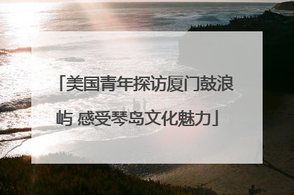 美国青年探访厦门鼓浪屿 感受琴岛文化魅力