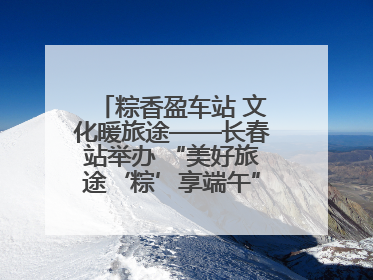 粽香盈车站 文化暖旅途——长春站举办 “美好旅途‘粽’享端午”主题活动