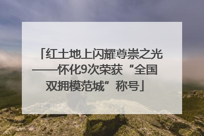 红土地上闪耀尊崇之光——怀化9次荣获“全国双拥模范城”称号