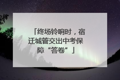 终场铃响时，宿迁城管交出中考保障“答卷”