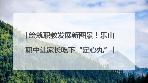 绘就职教发展新图景！乐山一职中让家长吃下“定心丸”