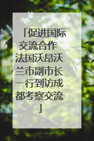 促进国际交流合作 法国沃昂沃兰市副市长一行到访成都考察交流