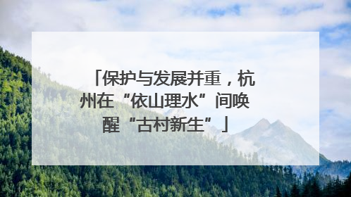 保护与发展并重，杭州在“依山理水”间唤醒“古村新生”