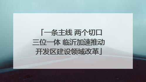 一条主线 两个切口 三位一体 临沂加速推动开发区建设领域改革