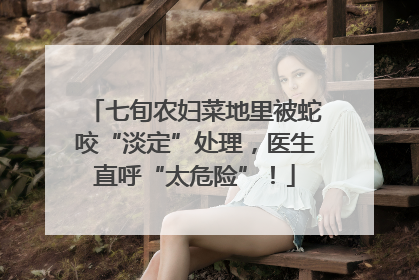 七旬农妇菜地里被蛇咬“淡定”处理，医生直呼“太危险”！