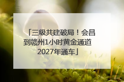 三级共建破局！会昌到赣州1小时黄金通道2027年通车