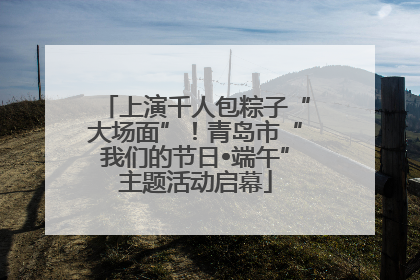 上演千人包粽子“大场面”！青岛市“我们的节日•端午”主题活动启幕