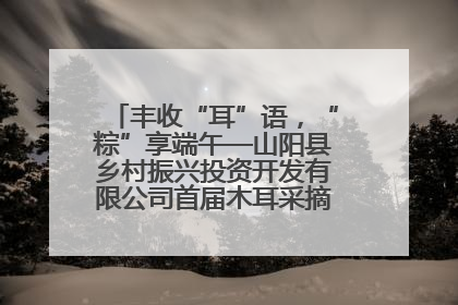 丰收“耳”语，“粽”享端午—山阳县乡村振兴投资开发有限公司首届木耳采摘活动盛大启幕