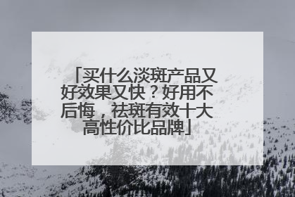 买什么淡斑产品又好效果又快？好用不后悔，祛斑有效十大高性价比品牌