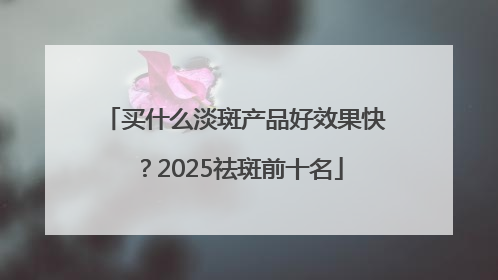 买什么淡斑产品好效果快？2025祛斑前十名